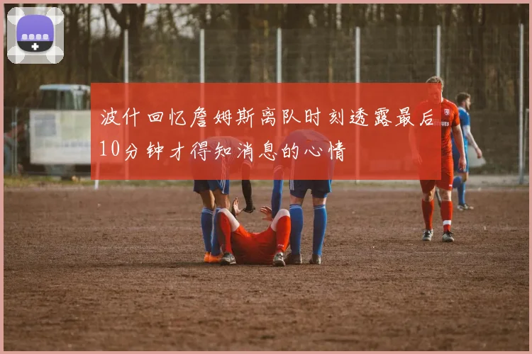 波什回忆詹姆斯离队时刻透露最后10分钟才得知消息的心情