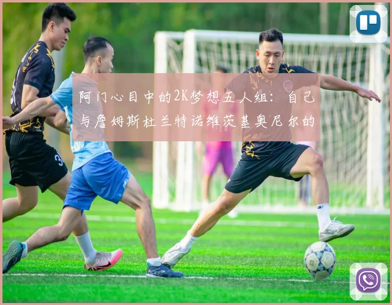 阿门心目中的2K梦想五人组：自己与詹姆斯杜兰特诺维茨基奥尼尔的传奇组合
