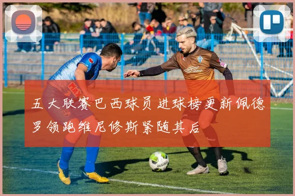 五大联赛巴西球员进球榜更新佩德罗领跑维尼修斯紧随其后