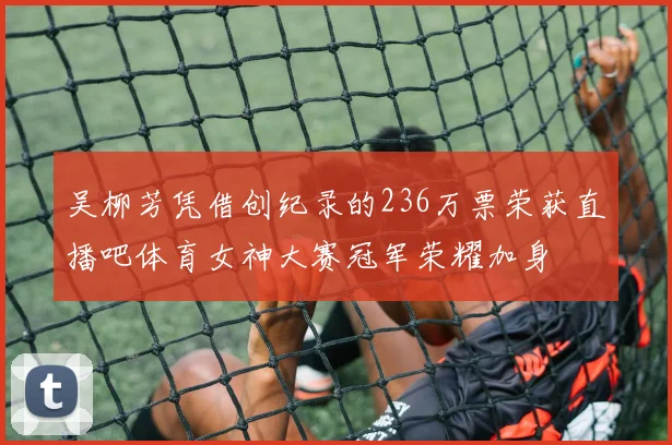 吴柳芳凭借创纪录的236万票荣获直播吧体育女神大赛冠军荣耀加身