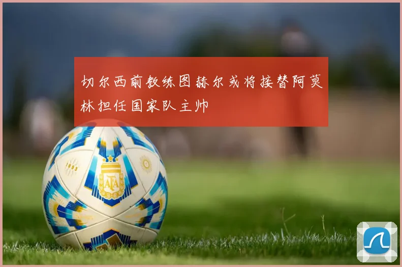 切尔西前教练图赫尔或将接替阿莫林担任国家队主帅