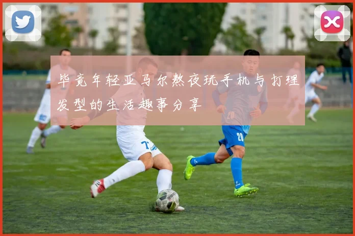 毕竟年轻亚马尔熬夜玩手机与打理发型的生活趣事分享