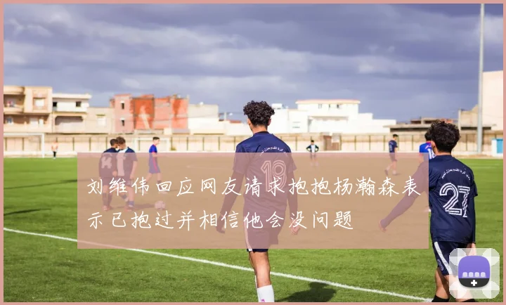 刘维伟回应网友请求抱抱杨瀚森表示已抱过并相信他会没问题
