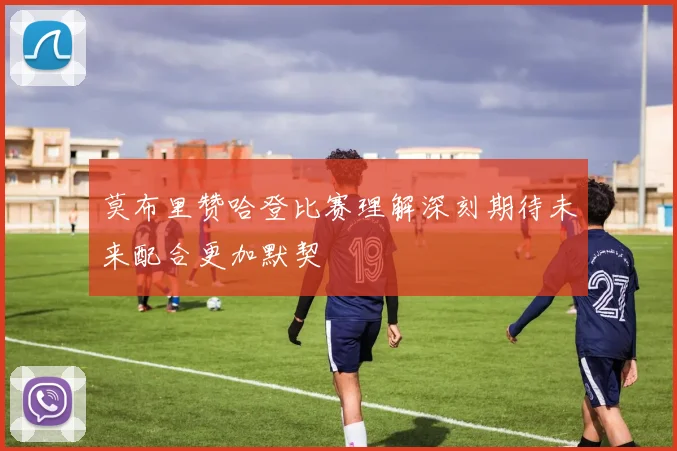 莫布里赞哈登比赛理解深刻期待未来配合更加默契