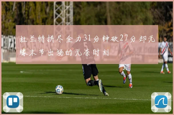 杜兰特拼尽全力31分钟砍27分却无缘末节出场的无奈时刻
