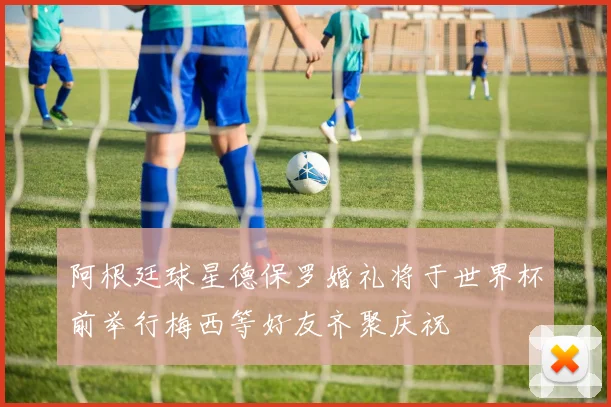 阿根廷球星德保罗婚礼将于世界杯前举行梅西等好友齐聚庆祝