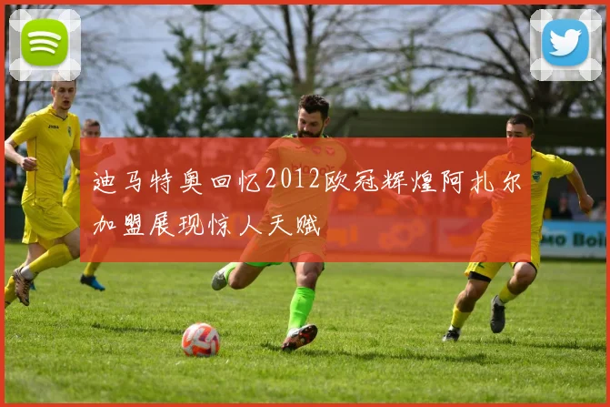 迪马特奥回忆2012欧冠辉煌阿扎尔加盟展现惊人天赋