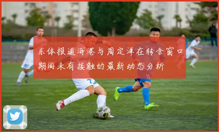 东体报道海港与周定洋在转会窗口期间未有接触的最新动态分析