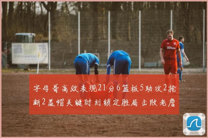 字母哥高效表现21分6篮板5助攻2抢断2盖帽关键时刻锁定胜局击败老詹