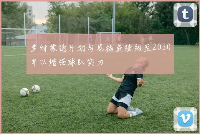 多特蒙德计划与恩梅查续约至2030年以增强球队实力