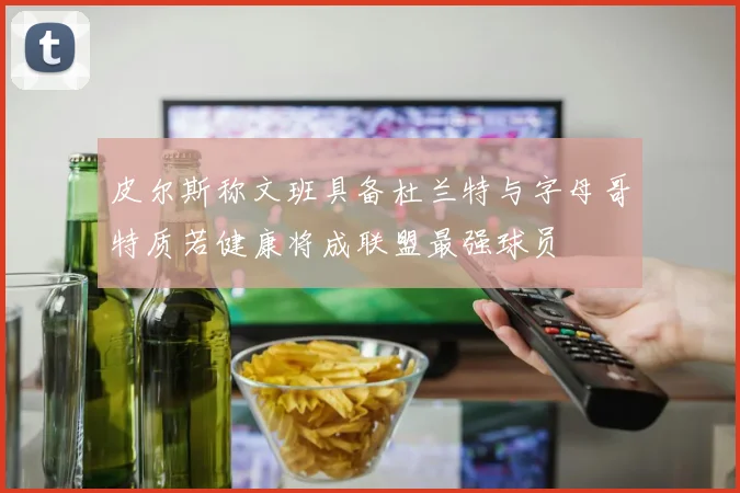 皮尔斯称文班具备杜兰特与字母哥特质若健康将成联盟最强球员