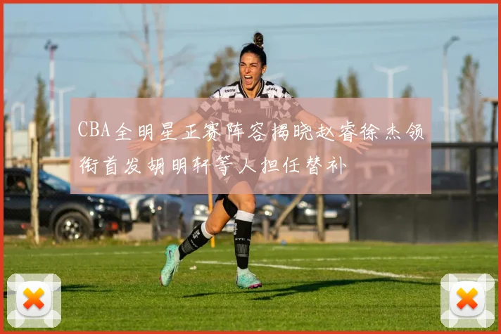 CBA全明星正赛阵容揭晓赵睿徐杰领衔首发胡明轩等人担任替补