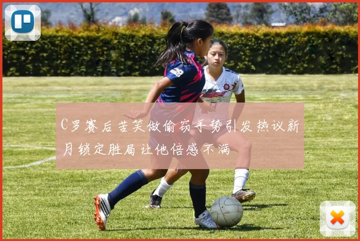 C罗赛后苦笑做偷窃手势引发热议新月锁定胜局让他倍感不满