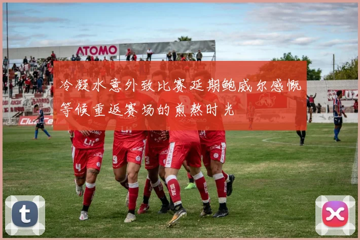 冷凝水意外致比赛延期鲍威尔感慨等候重返赛场的煎熬时光