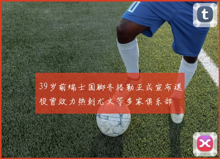 39岁前瑞士国脚齐格勒正式宣布退役曾效力热刺尤文等多家俱乐部