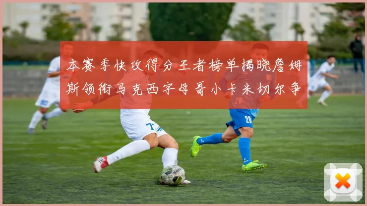 本赛季快攻得分王者榜单揭晓詹姆斯领衔马克西字母哥小卡米切尔争辉