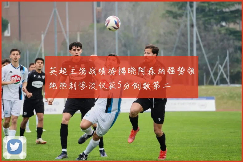英超主场战绩榜揭晓阿森纳强势领跑热刺惨淡仅获5分倒数第二