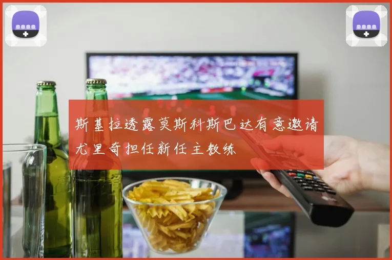 斯基拉透露莫斯科斯巴达有意邀请尤里奇担任新任主教练