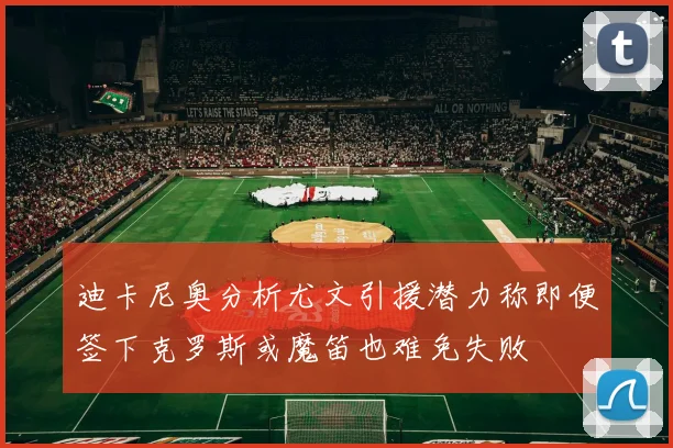 迪卡尼奥分析尤文引援潜力称即便签下克罗斯或魔笛也难免失败