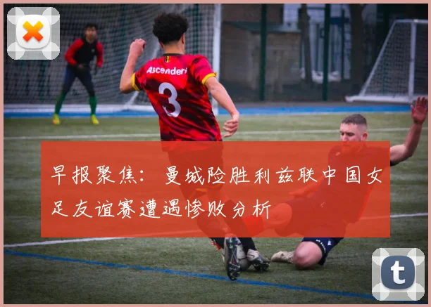 早报聚焦：曼城险胜利兹联中国女足友谊赛遭遇惨败分析