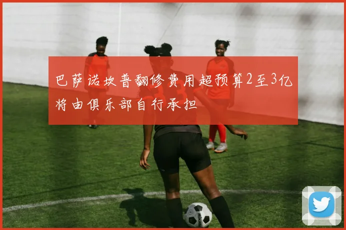 巴萨诺坎普翻修费用超预算2至3亿将由俱乐部自行承担