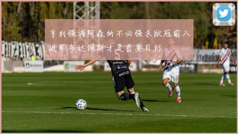 亨利强调阿森纳不必强求欧冠前八进军布达佩斯才是首要目标