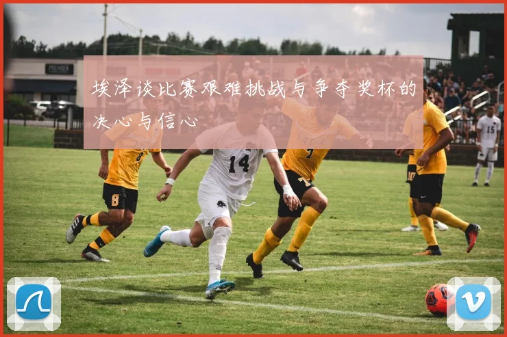 埃泽谈比赛艰难挑战与争夺奖杯的决心与信心