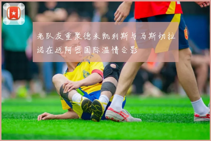 老队友重聚德米凯利斯与马斯切拉诺在迈阿密国际温情合影