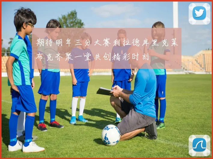 期待明年三分大赛利拉德库里克莱布克齐聚一堂共创精彩时刻