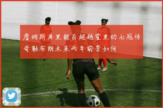 詹姆斯库里能否超越霍里的七冠传奇勒布朗未来两年前景如何