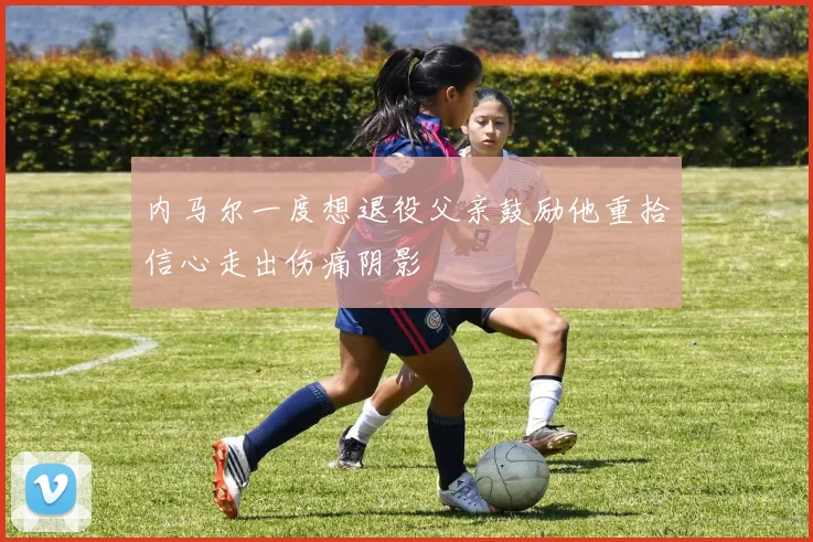 内马尔一度想退役父亲鼓励他重拾信心走出伤痛阴影