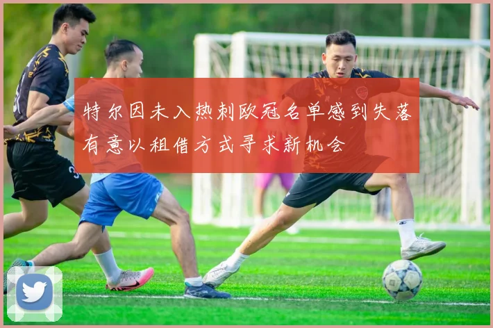 特尔因未入热刺欧冠名单感到失落有意以租借方式寻求新机会
