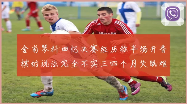舍甫琴科回忆决赛经历称半场开香槟的说法完全不实三四个月失眠难以释怀