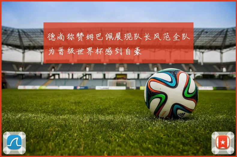 德尚称赞姆巴佩展现队长风范全队为晋级世界杯感到自豪