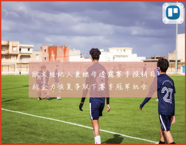 欧文经纪人兼继母透露赛季报销目标全力恢复争取下赛季冠军机会